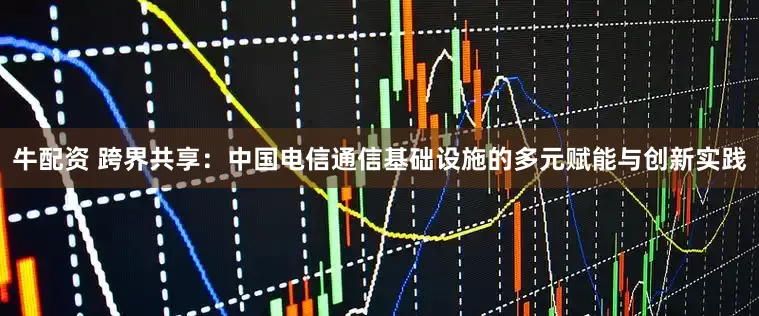 牛配资 跨界共享：中国电信通信基础设施的多元赋能与创新实践