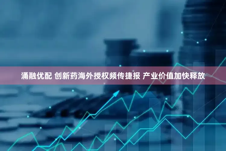 涌融优配 创新药海外授权频传捷报 产业价值加快释放