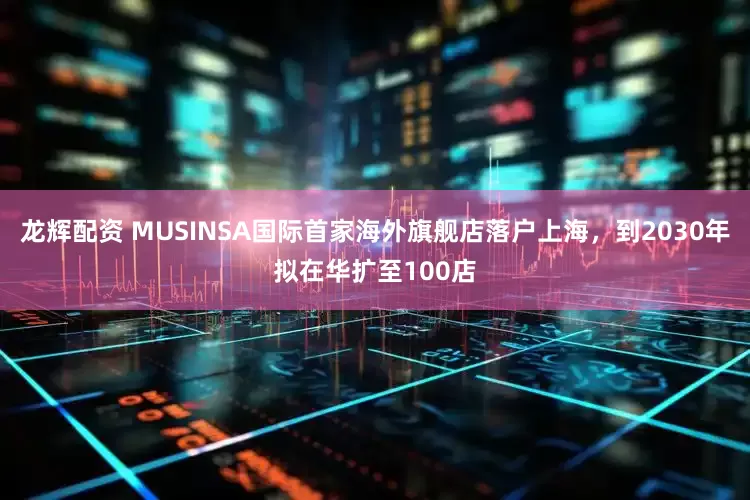 龙辉配资 MUSINSA国际首家海外旗舰店落户上海，到2030年拟在华扩至100店