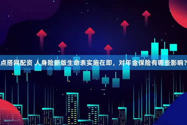 点搭网配资 人身险新版生命表实施在即，对年金保险有哪些影响？