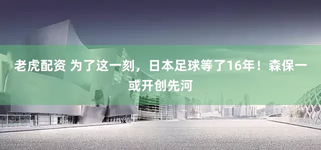 老虎配资 为了这一刻，日本足球等了16年！森保一或开创先河