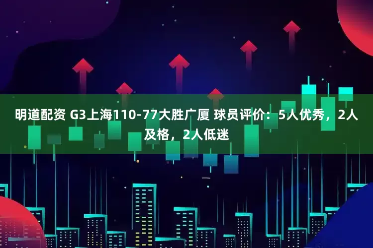 明道配资 G3上海110-77大胜广厦 球员评价：5人优秀，2人及格，2人低迷